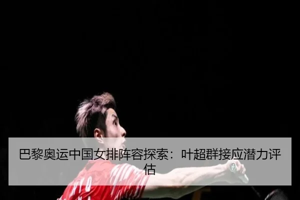 巴黎奥运中国女排阵容探索：叶超群接应潜力评估